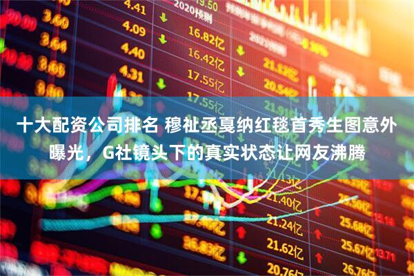 十大配资公司排名 穆祉丞戛纳红毯首秀生图意外曝光，G社镜头下的真实状态让网友沸腾