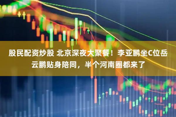 股民配资炒股 北京深夜大聚餐！李亚鹏坐C位岳云鹏贴身陪同，半个河南圈都来了
