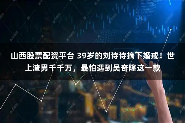 山西股票配资平台 39岁的刘诗诗摘下婚戒！世上渣男千千万，最怕遇到吴奇隆这一款