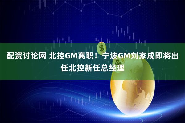 配资讨论网 北控GM离职！宁波GM刘家成即将出任北控新任总经理