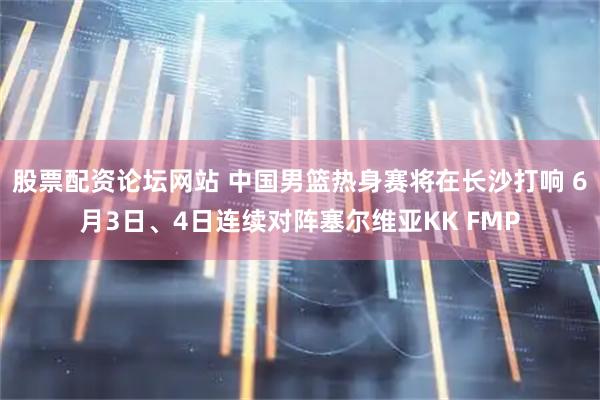 股票配资论坛网站 中国男篮热身赛将在长沙打响 6月3日、4日连续对阵塞尔维亚KK FMP