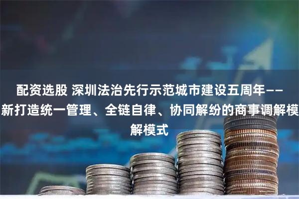 配资选股 深圳法治先行示范城市建设五周年——创新打造统一管理、全链自律、协同解纷的商事调解模式