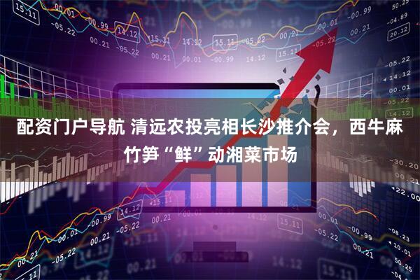 配资门户导航 清远农投亮相长沙推介会，西牛麻竹笋“鲜”动湘菜市场