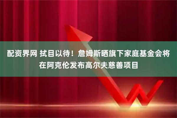 配资界网 拭目以待！詹姆斯晒旗下家庭基金会将在阿克伦发布高尔夫慈善项目