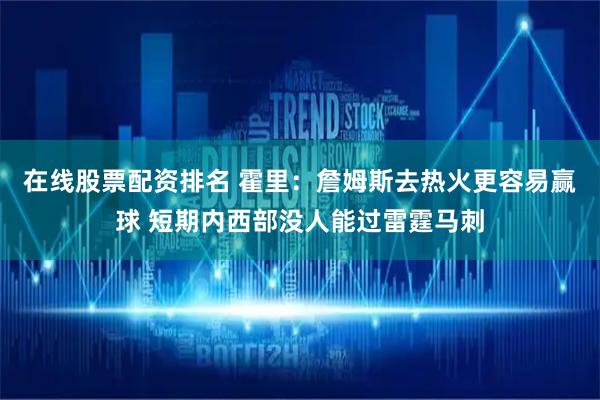 在线股票配资排名 霍里：詹姆斯去热火更容易赢球 短期内西部没人能过雷霆马刺