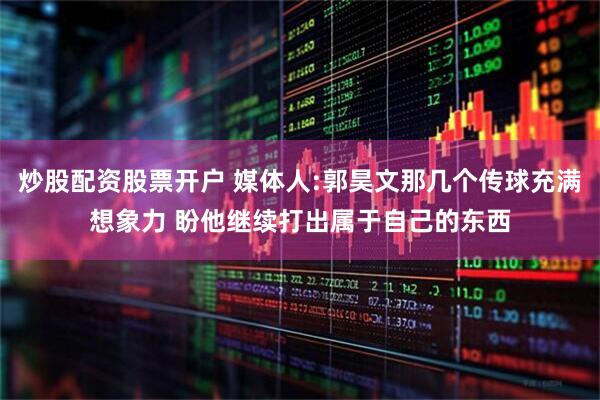 炒股配资股票开户 媒体人:郭昊文那几个传球充满想象力 盼他继续打出属于自己的东西