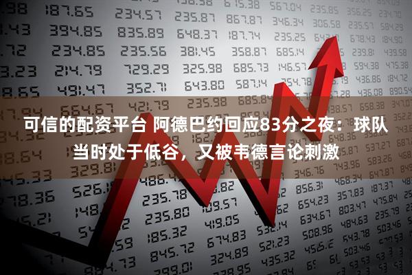可信的配资平台 阿德巴约回应83分之夜：球队当时处于低谷，又被韦德言论刺激