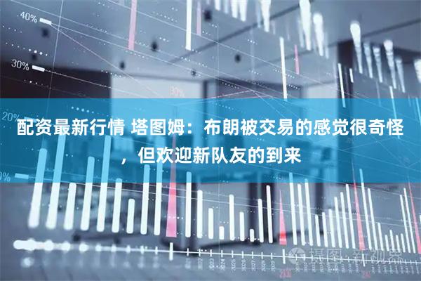 配资最新行情 塔图姆：布朗被交易的感觉很奇怪，但欢迎新队友的到来