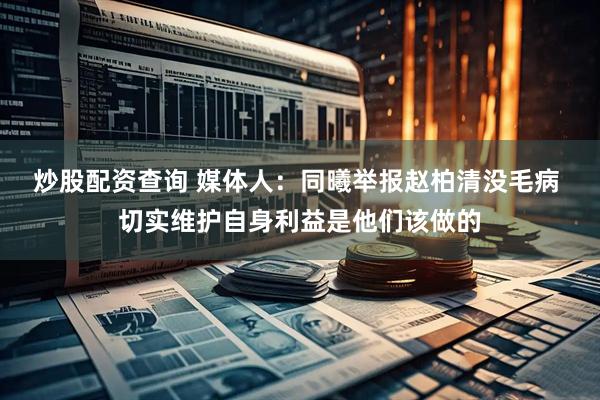 炒股配资查询 媒体人：同曦举报赵柏清没毛病 切实维护自身利益是他们该做的