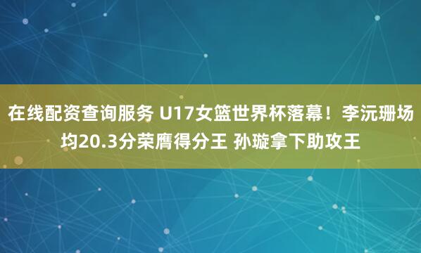 在线配资查询服务 U17女篮世界杯落幕！李沅珊场均20.3分荣膺得分王 孙璇拿下助攻王