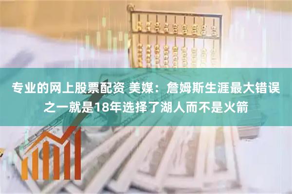 专业的网上股票配资 美媒：詹姆斯生涯最大错误之一就是18年选择了湖人而不是火箭
