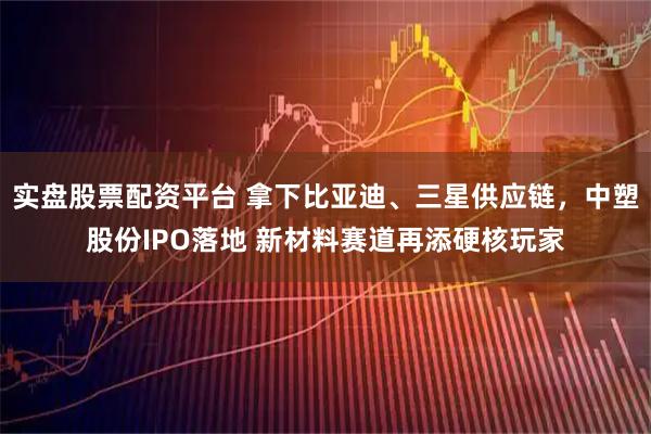 实盘股票配资平台 拿下比亚迪、三星供应链，中塑股份IPO落地 新材料赛道再添硬核玩家
