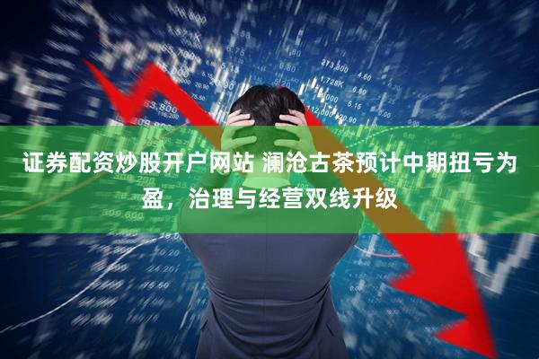 证券配资炒股开户网站 澜沧古茶预计中期扭亏为盈，治理与经营双线升级
