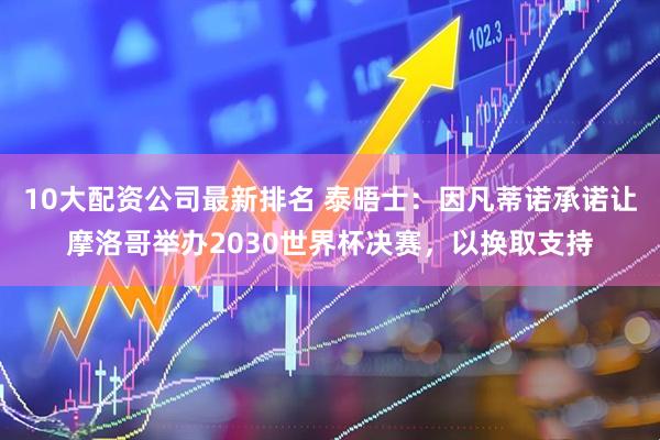 10大配资公司最新排名 泰晤士：因凡蒂诺承诺让摩洛哥举办2030世界杯决赛，以换取支持